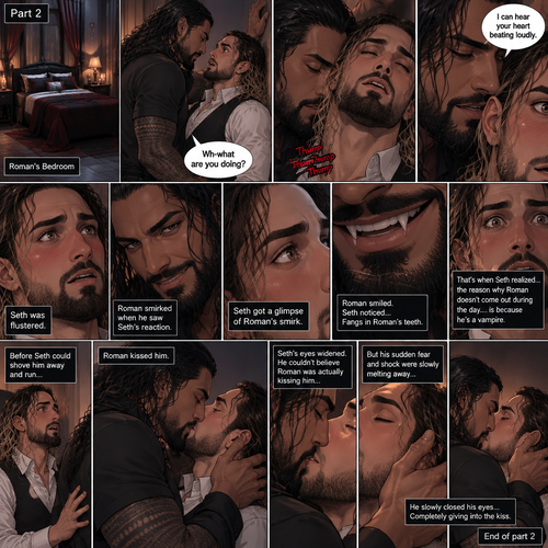 Part 2 of the Vampire x Butler story. Seth Rollins (The butler) was backed against the wall By Roman Reigns (The master of the house) in Roman’s bedroom. “Wh-what are you doing?” Seth asked nervously.Roman leaned forward to Seth’s neck.Seth’s heart beats loudly. Roman heard it,He whispered in Seth’s ear “I can hear your heart beating loudly”.Seth was flustered.Roman Smirked when he saw Seth’s reaction.Seth got a glimpse of Roman’s smirk.Roman Smiled,Seth Noticed…Fangs in Roman’s teeth.That’s when Seth Realized…the reason why Roman doesn’t come out during the day….is because he’s a vampire.Before Seth could shove him away and run…Roman Kissed him.Seth’s eyes widened,He couldn’t believe Roman was actually kissing him,But his sudden fear and shock were slowly melting away,He slowly closed his eyes…Completely giving into the kiss.End of part 2