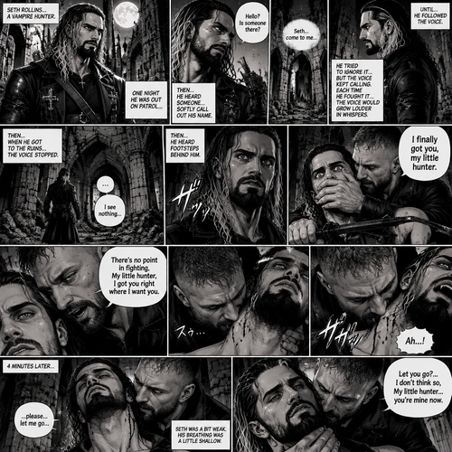 Seth Rollins is a vampire hunter,One night he was out on patrol…then….he heard someone…softly call out his name. “Hello?,Is someone there?” Seth called out. He saw nothing….then he heard it again,He tried to ignore it…but the voice softly spoke again “Seth…come to me”. He couldn’t ignore it anymore,he followed the voice. Each time he tried to fight it…the voice would grow in loud whispers,Then….when he got to the ruins…the voice stopped. He looked at his surroundings,Then…he heard footsteps behind him. Just as he grabbed his weapon…a hand grabbed his wrist from behind and another hand covered his mouth from behind. The voice whispered in his ear “I finally got you,my little hunter”. He knew that voice from anywhere….It was Jon Moxley the king of the vampires. Seth tried to struggle…but it was no use. “There’s no point in fighting,My little hunter,I got you right where I want you” Jon whispered in Seth’s ear. Seth’s heart was pounding. Jon sniffed Seth’s neck.Seth was breathing heavily. Then….Jon’s fangs pierced Seth’s neck. Seth yelped a bit. 4 minutes later,Jon’s fangs leave Seth’s neck. Seth was a bit weak,His breathing was a little shallow. “…please….let me go” Seth pleaded weakly. “Let you go?….I don’t think so,My little hunter…you’re mine now” Jon said softly