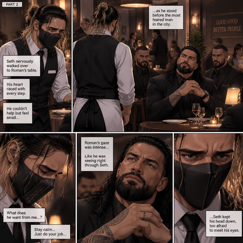 (Recap) Seth Rollins is a waiter at a restaurant,He’s wearing a mask that covers his face because all his life he’s been told he was ugly,He believed it,He’s also too afraid to look at mirrors,One night he was working as usual,then a group of men walked in amongst them was Roman Reigns (Feared mafia Boss) and took a seat,One of the waitresses told Seth that Roman asked to see him personally,Seth was nervous. (And now part 2). Seth nervously walked over to Roman’s table. 