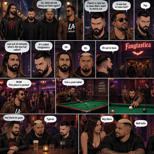 Seth Rollins and his Friends Finn Bálor,Solo Sikoa and LA knight are walking down the road at night. “So..what are we doing out here again?” Solo asked. Finn sighed. “There’s a new bar in town that I want to check out” said Finn “A new bar in town huh?” Said LA knight. “Yep” said Finn. “Just out of curiosity what’s the new bar called?” Asked Seth. “It’s called Fangtastica” said Finn. “Oh” Said Seth and Solo. Finn looked up. “Oh we’re here” said Finn. They head inside. “WOW This place is packed” said LA knight. Then LA knight noticed a pool table. “Ooh a pool table” Said LA knight as he runs to it. “And there he goes” Said Seth. “Typical” said Solo. Seth,Finn and Solo head to a bar table,Then a young woman approached Solo. “Hey there” said the woman. “Well hello” said Solo