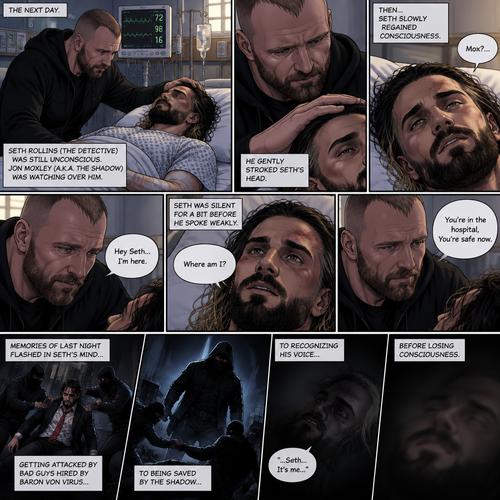 (Part 2 of the Vigilante x detective story). The next day,Seth Rollins (The detective) was still unconscious. Jon Moxley (A.K.A The vigilante known as the shadow) was watching over him. He gently stroked Seth’s head. Then…Seth slowly regained consciousness. He spoke weakly “Mox?”. “Hey Seth…I’m here” Jon said Softly. Seth was silent for a bit before he spoke weakly “Where am I?”. “You’re in the hospital,You’re safe now” Jon said softly. Memories of last night flashed in Seth’s mind,From getting attacked by Bad guys hired By Baron von virus to being saved by the shadow to recognizing his voice before losing consciousness