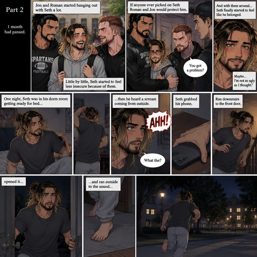 (Recap) Seth Rollins (College student) was at a history class,Then two students came in late,Roman Reigns (College Football Player) and Jon Moxley (bad boy) a.k.a the power couple,Seth thought about approaching them but his insecurity won’t let him,He thought they wouldn’t want be be around someone who was as ugly as him,He focused,Then Roman and Jon sat at two empty desks on each side of Seth,Seth was surprised,They said hello and flirted with him,Seth blushed. (And now part 2). 1 month had passed,Jon and Roman started hanging out with Seth a lot,Little by little Seth started to feel less insecure because of them. If anyone ever picked on Seth Roman and Jon would protect him. One night Seth was in his dorm room getting ready for bed…then he heard a scream coming from outside. “What the?” Seth said. He grabbed his phone,Ran downstairs to the front door,opened it and ran outside to the sound without any shoes on