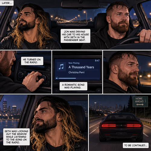 (Recap) Seth Rollins and Jon Moxley met at a bar called “Fangtastica”,Jon ordered a drink for Seth,He sat beside Seth after Seth took a sip of the drink,After a while they slow danced together on the dance floor after a slow romantic song played,After awhile They walked to Jon’s car together,They got in and drove off. (And now part 3). Jon was driving his car to his house with Seth in the passenger seat. He turned on the radio,A romantic song was playing. Seth was looking out the window while listening to the song on the radio