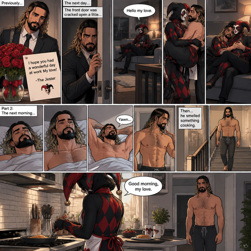 (Recap) Seth Rollins came home after a long day at work,a bouquet of roses were on the table,There’s a card that says “I hope you had a wonderful day at work My love! -The Jester”,The jester had been stalking Seth and giving him gifts for weeks,he hoped to one day find out who the Jester was,the next day he came home from work…But the front door was cracked open a little,he got tense and approached with caution,then he heard a voice coming from the living room “Hello my love”,The Jester was sitting on Seth’s couch,The Jester got up,he slowly walked towards Seth,He lifted Seth in his arms,He walked back to the couch and sat down putting Seth on his lap,Then they cuddled on the couch. (And now part 2). The next morning,Seth was asleep in bed. He slowly woke up,Then he slowly sat up. He stretched his arms out and yawned. Then…he smelled something cooking. He got up and slowly walked downstairs to the kitchen. The Jester was making breakfast