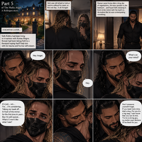 (Part 5 of the mafia angel,A Rolleigns story). 8 months later,Seth Rollins (He’s still wearing a mask) had been living in a mansion with Roman Reigns (Mafia leader). Roman had been Taking Seth to a therapist hoping that’ll help him with his trauma and his low self esteem. Seth was still afraid to look at mirrors without his mask on….But one day….It all changed. Roman came home after a long day of negotiations. He went upstairs to the bedroom…and Found Seth standing in front of the mirror with his mask on. He looked like he was contemplating something. Roman came up behind him. “Hey Angel” Roman said Softly. “Hey” Seth said Softly. “What’s on your mind?” Roman Asked softly. “It’s just…um….I’m….I’m considering…Taking my mask off….In front of the mirror…for the first time in years….But I’m still scared…What if I won’t like what I see?” Seth asked softly. Roman gently kissed Seth’s neck. “Don’t pressure yourself Angel,If you need more time that’s okay,For you it’s a big step,I also know that you can do this,You’re a strong guy,no matter your decision I’ll be there for you” Roman said Softly