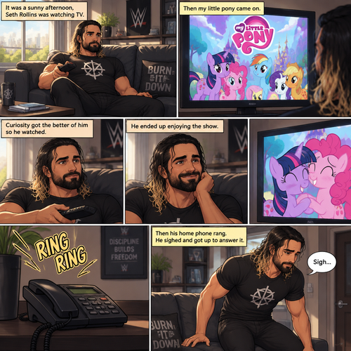 It was a sunny afternoon,Seth Rollins was watching tv,Then my little pony came on. Curiosity got the better of him so he watched,He ended up enjoying the show.Then his home phone rang,He sighed and got up to answer it
