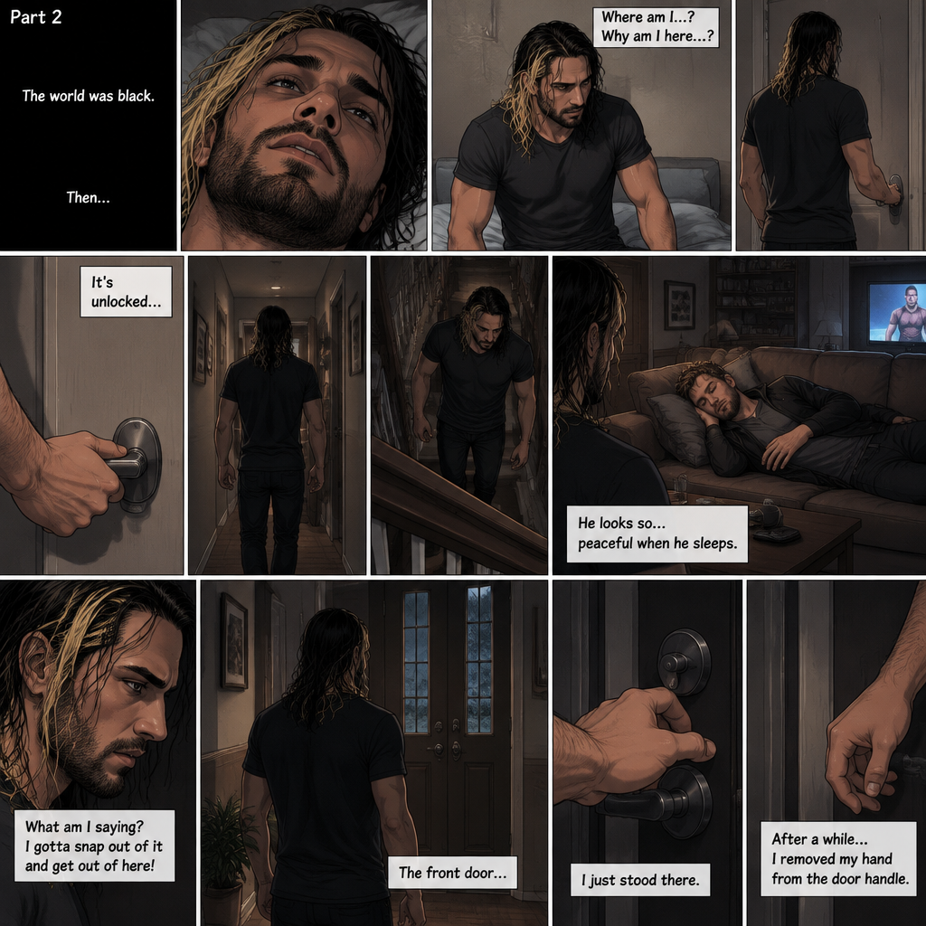 (Recap). It’s the year 2015,Seth Rollins was being chased backstage by Dean Ambrose,Seth was running to his car,but before he could get there Dean tackled him,Seth struggled,Dean knocked him out,He lifted Seth in his arms and walked to his car,He put Seth in the passenger seat,He gets in his car and drove away,After a while he stopped at a red light,He looked at the unconscious Seth,He gently brushed Seth’s hair off his face,”It’ll be just us soon” Dean Whispered softly,Then the light went green and Dean continued driving. (And now part 2). The world was black,Then…Seth slowly opened his eyes. He was in some sort of room. He slowly sat up. He was confused as to where he is and why he’s here. He got up and walked to the door. He turned the door handle…it was unlocked. He slowly walked out into the hallway. He slowly and quietly walked downstairs. When he got downstairs…he noticed Dean…who was sleeping on the couch with a movie on. “He looks so…peaceful when he sleeps” Seth thought to himself. Then he shook his head. “What am I saying? I gotta snap out of it and get out of here!” Seth thought to himself. He noticed the front door and quietly walked to it. He reached for the door handle….but…he hesitated for some reason. He just stood there. After a while….he removed his hand from the door handle
