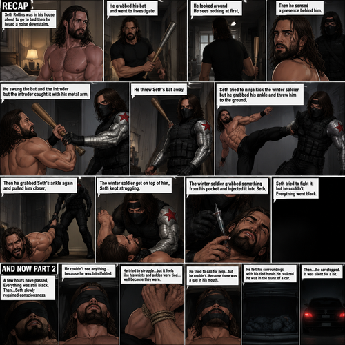 (Recap). Seth Rollins was in his house about to go to bed then he heard a noise downstairs,He grabbed his bat and went to investigate,He looked around He sees nothing at first,Then he sensed a presence behind him,He swung the bat and the intruder but the intruder caught it with his metal arm,That’s right it’s the winter soldier,He threw Seth’s bat away,Seth tried to ninja kick the winter soldier but he grabbed his ankle and threw him to the ground,Then he grabbed he grabbed Seth’s ankle again and pulled him closer,Seth struggled,The winter soldier got on top of him,Seth kept struggling,The winter soldier grabbed something from his pocket and injected it into Seth,Seth tried to fight it,but he couldn’t,Everything went black. (And now part 2). A few hours have passed,Everything was still black,Then…Seth slowly regained consciousness. He couldn’t see anything…because he was blindfolded. He tried to struggle…but it feels like his wrists and ankles were tied…well because they were. He tried to call for help…but he couldn’t…Because there was a gag in his mouth. He felt  his surroundings with his tied hands,He realized he was in the trunk of a car. Then…the car stopped. It was silent for a bit
