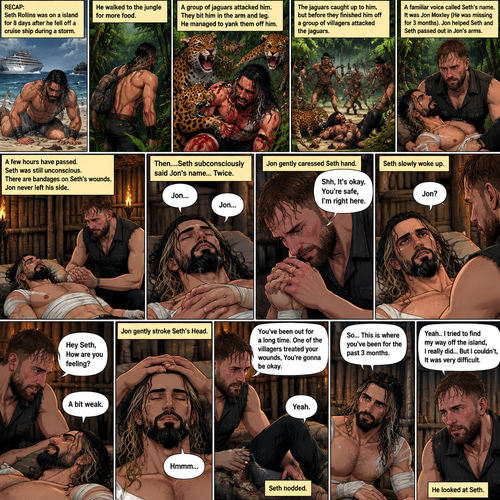 (Recap) Seth Rollins was on a Island for 8 days after he fell off a cruise ship during a storm,He walked to the jungle for more food,Then a group of jaguars attacked him,They bit him in the arm and leg,He managed to yank them off him,He was bleeding from his wounds and his heart was pounding rapidly,The jaguars caught up to him,but before they finished him off a group of villagers attacked the Jaguars,A familiar Voice called Seth’s name,Seth looked up,He couldn’t believe it,It was Jon Moxley (He was missing for 3 months),Jon gently helped Seth stand up,”Is that….really….you?” Seth asked,”Yes it’s me” Said Jon,Jon noticed that Seth was about to pass out so he held him,Seth passed out in Jon’s Arms,”I got you..I got you” Said Jon,He lifted Seth in his arms. (And now part 4). A few hours have passed,Seth was still unconscious,There are bandages on Seth’s wounds. Jon never left his side,He was gently holding Seth’s hand. Then….Seth subconsciously said Jon’s name…Twice. Jon gently caressed Seth hand. “Shh,It’s okay,You’re safe,I’m right here” Jon said softly. Seth slowly woke up. “Jon?” Seth asked softly. “Hey Seth,How are you feeling?” Jon said softly. “A bit weak” Seth said softly. Jon gently stroke Seth’s Head. Seth hummed softly. “You’ve been out for a long time,One of the villagers treated your wounds,You’re gonna be okay” Jon said Softly. Seth nodded. Seth slowly sat up. “So…This is where you’ve been for the past 3 months” Seth said softly. “Yeah..I tried to find my way off the island,I really did…But I couldn’t,It was very difficult” Said Jon. He looked at Seth