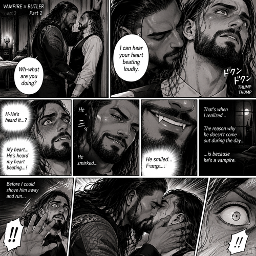 Part 2 of the Vampire x Butler story. Seth Rollins (The butler) was backed against the wall By Roman Reigns (The master of the house) in Roman’s bedroom. “Wh-what are you doing?” Seth asked nervously.Roman leaned forward to Seth’s neck.Seth’s heart beats loudly. Roman heard it,He whispered in Seth’s ear “I can hear your heart beating loudly”.Seth was flustered.Roman Smirked when he saw Seth’s reaction.Seth got a glimpse of Roman’s smirk.Roman Smiled,Seth Noticed…Fangs in Roman’s teeth.That’s when Seth Realized…the reason why Roman doesn’t come out during the day….is because he’s a vampire.Before Seth could shove him away and run…Roman Kissed him.Seth’s eyes widened