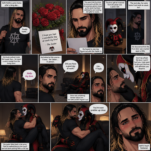 Seth Rollins came home after a long day,He discovered a bouquet of roses on his table. He reads the card,it says “I hope you had a wonderful day at work my love!-The jester”. This wasn’t the first time he received a gift like this. A mysterious person known as the Jester had been stalking him and sending him gifts for weeks. He was never able to figure who this person is. The first gift he received from the jester was a jester doll. He hoped to one day figure out who the jester is. The next day,he came home from work as usual….but….he discovered that the front door was cracked open a little. He got tense and approached with caution. He slowly walked inside the house,then….he heard a voice coming from the living room “Hello my love”. He looked at the source….it was…the jester….in person,Sitting on Seth’s couch. There was something familiar about him…but Seth couldn’t figure it out. “Did you have a good day at work?” Asked the Jester. Seth was a little nervous. “Um…Y-Yeah” said Seth. Seeing how nervous Seth was The Jester slowly walked towards Seth. He gently lifted Seth’s chin. “Don’t be afraid My love,I won’t hurt you,I just want to give you the love and attention you deserve” the jester said softly. Seth blushed a little. The jester lifted Seth in his arms,Then he walked back to the couch and sat down putting Seth on his lap. “You’re even prettier up close” the jester said softly. Seth’s heart fluttered