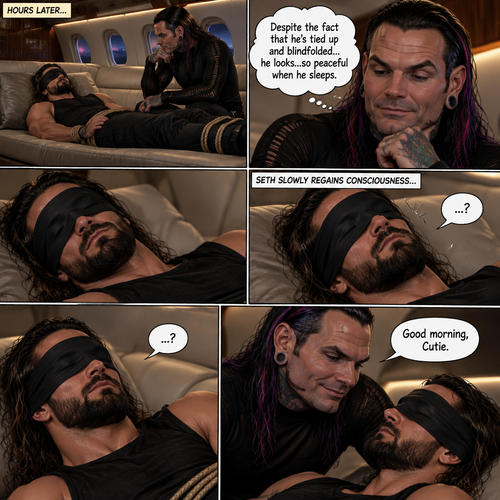 (Previously) The nefarious Jeff Hardy carried the unconscious Seth Rollins (A secret agent) to a private plane after arriving at the airstrip,He put him down on the sofa in the plane,He tied Seth’s wrists and Ankles with rope and then blindfolded him,The plane took off,Jeff gently stroked Seth’s head and whispered “We’ll be together soon Cutie,You just don’t know it yet”,He then gently kissed Seth’s forehead. (And now part 3). Hours have passed. Seth was still unconscious. Jeff was looking at him. “Despite the fact that he’s tied up and blindfolded…he looks…so peaceful when he sleeps” Jeff thought to himself. Then…Seth slowly regained consciousness. “Good morning,Cutie” said Jeff
