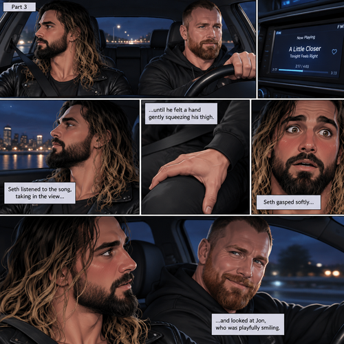 (Recap) Seth Rollins and Jon Moxley met at a bar called “Fangtastica”,Jon ordered a drink for Seth,He sat beside Seth after Seth took a sip of the drink,After a while they slow danced together on the dance floor after a slow romantic song played,After awhile They walked to Jon’s car together,They got in and drove off. (And now part 3). Jon was driving his car to his house with Seth in the passenger seat. He turned on the radio,A romantic song was playing. Seth was looking out the window while listening to the song on the radio. Jon looked at Seth. Seth was focused on the view….till he felt a hand gently squeezing his thigh,He gasped softly and blushed,Then he looked at Jon who was playfully smiling