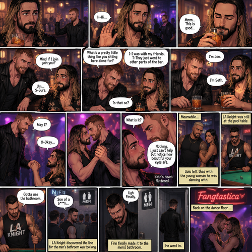 (Previously). Seth Rollins and his friends Finn Bálor,Solo Sikoa and LA Knight arrived at a bar called “Fangtastica”. LA Knight went to a pool table,Solo was approached by a young woman who invited him to dance with her,he accepted and got on the dance floor with her,Finn went to the men’s bathroom only to find that the line for it was too long,He was not happy about it,Seth sat alone at a bar table,A server brought him a drink he never ordered for,The server pointed at a stranger (Jon Moxley) and told Seth that he ordered it for him. (And now part 2). Seth looked at the stranger. The stranger waved at him. Seth nervously waved back,he looked back at the drink…and took a sip. He enjoyed it. The stranger must’ve gotten up because the next thing Seth knew the stranger was suddenly right next to him. “Mind if I join you?” Asked the stranger. “Um…S-Sure” Said Seth. The stranger sat next to Seth. “What’s a pretty little thing like you sitting here alone for?” Said the stranger. Seth blushed a little. “I-I was with my friends,T-They Just went to other parts of the bar” Seth said nervously. “Is that so?” Said the Stranger. (Meanwhile) Solo left the bar with the young woman he was dancing with. LA Knight was still at the pool table. Finn…Was still waiting in line for the men’s washroom feeling irritated. (Now back to Seth and the stranger). The stranger had ordered another drink for himself and Seth by then. “I’m Jon” Said Jon “I’m Seth” said Seth. A slow Romantic song started playing,Jon slowly stood and offered his hand to Seth. “May I?” Jon asked softly. Seth blushed a little again as he nervously took Jon’s hand.Jon lead Seth to the dance floor,They slowly danced. (Meanwhile). Finn finally made it to the men’s bathroom. “Ugh Finally” Said Finn. He went in. (Meanwhile Again) LA knight stopped playing pool. “Gotta use the bathroom” Said LA Knight. He discovered the line for the men’s bathroom was too long,He cursed. (Meanwhile,Last one I promise). Jon and Seth were still slowly dancing on the dance floor. Jon Looked at Seth’s eyes. “What is it?” Seth asked. “Nothing,I just can’t help but notice how beautiful your eyes are” Jon said softly. Seth’s heart fluttered