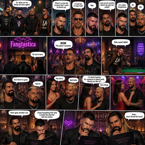 Seth Rollins and his Friends Finn Bálor,Solo Sikoa and LA knight are walking down the road at night. “So..what are we doing out here again?” Solo asked. Finn sighed. “There’s a new bar in town that I want to check out” said Finn “A new bar in town huh?” Said LA knight. “Yep” said Finn. “Just out of curiosity what’s the new bar called?” Asked Seth. “It’s called Fangtastica” said Finn. “Oh” Said Seth and Solo. Finn looked up. “Oh we’re here” said Finn. They head inside. “WOW This place is packed” said LA knight. Then LA knight noticed a pool table. “Ooh a pool table” Said LA knight as he runs to it. “And there he goes” Said Seth. “Typical” said Solo. Seth,Finn and Solo head to a bar table,Then a young woman approached Solo. “Hey there” said the woman. “Well hello” said Solo. “I’ve been looking for someone to dance with,Would you like to?” Asked the woman. “Sure thing” said Solo. They head to the dance floor. “There goes another one” said Seth. “I keep forgetting that Solo is quite the charmer with the ladies” said Finn. Finn and Seth stayed seated at the bar table trying to figure out what to have