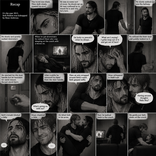 (Recap). It’s the year 2015,Seth Rollins was kidnapped By Dean Ambrose,The world was black,Then Seth slowly opened his eyes,He was in some sort of room,He slowly sat up,He was confused as to where he is and why he’s here,He got up and walked to the door,He turned the door handle it was unlocked,He slowly walked out into the hallway,He slowly and quietly walked downstairs,When he got downstairs he noticed Dean who was sleeping on the couch with a movie on,“He looks so peaceful when he sleeps” Seth thought to himself,Then he shook his head,”What am I saying? I gotta snap out of it and get out of here!” Seth thought to himself,He noticed the front door and quietly walked to it,He reached for the door handle but he hesitated for some reason,He just stood there,After a while he removed his hand from the door handle,”What’s going on with me?” Seth thought to himself,Then an arm wrapped around Seth’s waist,Seth gasped softly,Dean whispered in Seth’s ear “Having second thoughts Baby Boy?”. (And now part 3). Seth’s breath hitched a little. Dean chuckled a little. He lifted Seth in his arms,then he walked back to the couch. He gently put Seth down on the couch