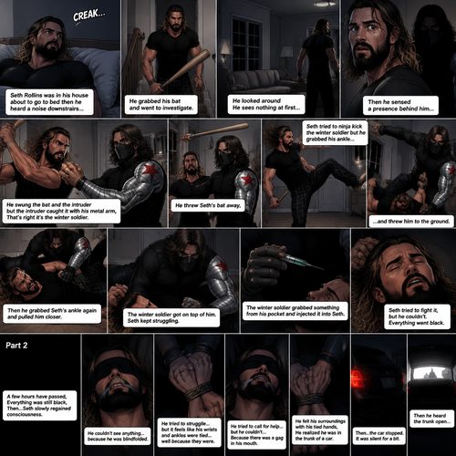 (Recap). Seth Rollins was in his house about to go to bed then he heard a noise downstairs,He grabbed his bat and went to investigate,He looked around He sees nothing at first,Then he sensed a presence behind him,He swung the bat and the intruder but the intruder caught it with his metal arm,That’s right it’s the winter soldier,He threw Seth’s bat away,Seth tried to ninja kick the winter soldier but he grabbed his ankle and threw him to the ground,Then he grabbed he grabbed Seth’s ankle again and pulled him closer,Seth struggled,The winter soldier got on top of him,Seth kept struggling,The winter soldier grabbed something from his pocket and injected it into Seth,Seth tried to fight it,but he couldn’t,Everything went black. (And now part 2). A few hours have passed,Everything was still black,Then…Seth slowly regained consciousness. He couldn’t see anything…because he was blindfolded. He tried to struggle…but it feels like his wrists and ankles were tied…well because they were. He tried to call for help…but he couldn’t…Because there was a gag in his mouth. He felt  his surroundings with his tied hands,He realized he was in the trunk of a car. Then…the car stopped. It was silent for a bit. Then he heard the trunk open
