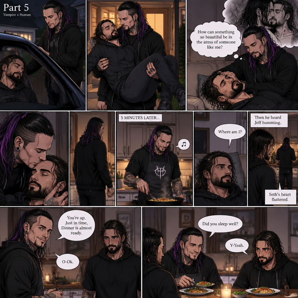 (Part 5 of the Vampire x human story) Jeff Hardy arrives at his house. He walks to the passenger side and gently lifts the sleeping Seth Rollins in his arms. He walks inside,Then he gently put Seth on his couch. He gently stroked Seth’s hair. Then he thought about that moment in Jeff’s office,The kiss and himself sinking his fangs into Seth’s neck. “How can something so beautiful be in the arms of someone like me?” Jeff asked himself. He gently kissed Seth’s forehead,Then he got up and walked to the kitchen. 5 minutes later,Jeff was making dinner and humming a tune. Meanwhile,Seth slowly woke up,He sat up and looked at his surroundings. “Where am I?” Seth asked himself,Then he heard Jeff humming. He got up and slowly walked to the kitchen. He sees Jeff humming and cooking. Seth’s heart fluttered. Then Jeff noticed Seth. “You’re up,Just in time,Dinner is almost ready” Said Jeff. “O-Ok” Seth said nervously. Seth walked to the table and sat down. Jeff finished cooking dinner. He put the food on the table and sat beside Seth. “Did you sleep well?” Jeff asked. “Y-Yeah” Said Seth