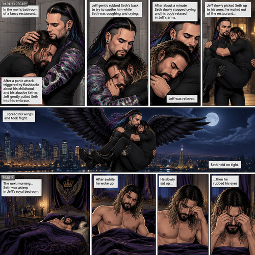 (Recap) Jeff Hardy (The dark angel king) was comforting Seth Rollins in the men’s bathroom of a fancy restaurant after Seth had a panic attack after flashbacks about his childhood and his abusive father,Jeff gently pulled Seth into his embrace,He gently rubbed Seth’s back to try to soothe him while Seth was coughing and crying,After about a minute Seth slowly stopped crying and his body relaxed in Seth’s arms,Jeff was relieved,Jeff slowly picked Seth up in his arms,he walked out of the restaurant,spread his wings and took flight,Seth held on tight. (And now part 3). The next morning,Seth was asleep in Jeff’s royal bedroom,After awhile he  woke up. He slowly sat up,then he rubbed his eyes