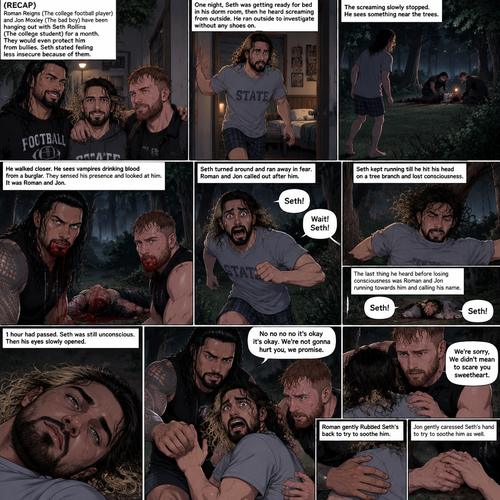 (Recap) Roman Reigns (The college football player) and Jon Moxley (The bad boy) have been hanging out with Seth Rollins (The college student) for a month,They would even protect him from bullies,Seth stated feeling less insecure because of them,one night he was getting ready for bed in his dorm room,then he heard screaming from outside,He ran outside to investigate without any shoes on,the screaming slowly stopped,He sees something near the trees,he walked closer,He sees vampires drinking blood from a burglar,they sensed his presence and looked at him,it was Roman and Jon,Seth turned around and ran away in fear,Roman and Jon called out after him,Seth kept running till he hit his head on a tree branch and lost consciousness,the last thing he heard before losing consciousness was Roman and Jon running towards him and calling his name. (And now part 3). 1 hour had passed,Seth was still unconscious. Then his eyes slowly opened,the first thing he sees was Roman and Jon looking down at him with worried looks on their faces. Seth’s fear returned and he tried to scramble away. Roman gently held him. “No no no no it’s okay it’s okay,We’re not gonna hurt you,we promise” Said Roman. Jon slowly got closer. “We’re sorry,We didn’t mean to scare you sweetheart” Jon said softly. Seth’s heart was pounding. Roman gently Rubbed Seth’s back to try to soothe him. Jon gently caressed Seth’s hand to try to soothe him as well