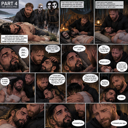 Part 4 of the apocalypse story.Seth Rollins was found unconscious and badly injured on a beach by Jon Moxley,Darby Allin and Steven Borden (Sting’s son).They took him to their camp and bandaged his wounds,Jon never left his side once.Three days have passed,Seth was still unconscious,Darby and Steven were on a supply run,Jon was still by Seth’s side,He gently held his hand.Then Seth spoke Jon’s name subconsciously “Jon…Jon…Jon”.  Jon gently stroked Seth’s head. “Shh it’s okay Seth,I’m right here” Jon whispered.Seth breathed softly,Then…his eyes started to slowly open,The first thing he sees is Jon looking down at him. “Jon?..is that…you?” Seth asked weakly. “Yes…it’s me Seth,You’re ok” Jon said softly. “Where am I?” Seth asked in a weakened tone. “You’re in a camp sight,You’re safe here” Jon said softly.Seth tried to sit up but he was sore.Seeing he was trying to sit up but couldn’t because of the pain Jon helped him.Tears welled up in Seth’s eyes because he was in pain.He was emotional.It broke Jon’s heart to see Seth emotional and in pain,He gently pulled Seth into his embrace. “It hurts,It really hurts” Seth Said through tears.Jon Gently rubbed Seth’s back. “I know Seth,I know you’re In pain,I’m gonna be right here with you,I’m not leaving you,Shh” Jon said softly.Seth took some deep breaths. “That’s it Seth,Take some deep breaths,I got you” Jon said softly. Seth eventually Stopped crying.Jon was still gently rubbing Seth’s back. “Feeling better?” Jon asked softly. “A little” Seth said softly.Jon smiled softly.Seth relaxed in Jon’s embrace despite the pain. “I missed you” Seth said softly. “I missed you too” Jon said softly