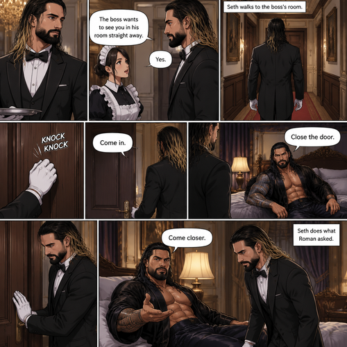 Seth Rollins was working as a butler at a mansion,Then one of the maids walked up to him. “The boss wants to see you in his room straight away” Said the maid.Seth nods in response,He walks to the boss’s Room.He knocks on the door. “Come in” said the boss. Seth opened the door and walked inside.The boss (Roman Reigns was sitting on the bed). “Close the door” Roman said.Seth closed the door.Roman motioned for Seth to come closer,Seth dose what Roman asked