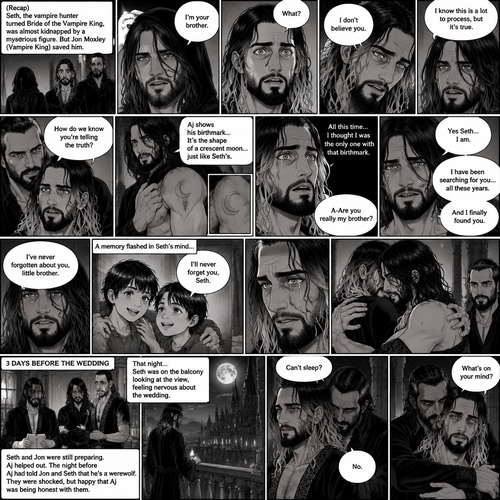 (Recap) Seth Rollins (The vampire hunter turned Bride of the Vampire king) was almost kidnapped by A mysterious figure (AJ Styles),Jon Moxley (Vampire King) Saved Seth,The man took off the hood and revealed he’s Seth’s brother,Seth was stunned. “What?” Seth asked,”I’m your brother” said Aj,Seth shook his head a little,”I don’t believe you” Said Seth,”I know this is a lot to process,but it’s true” said Aj,Jon gently pulled Seth to his side,”How do we know you’re telling the truth?” Jon asked cautiously,Aj shows his birthmark,It’s the shape of a crescent moon…just like Seth’s. Seth was stunned,All this time he thought he was the only one with that birthmark’”A-Are you really my brother?” Seth asked,”Yes Seth…I am” said Aj,”I have been searching for you…all these years” Aj paused,Tears welling up in his eyes,”And I finally found you” Aj continued,Seth didn’t know what to say,Neither did Jon,”I’ve never forgotten about you,little brother” Said Aj,Something flashed in Seth’s mind,it was a memory of himself and Aj when they were little,Aj (as a kid) had promised Seth he would never forget him,The flashback ends,Tears welled up in Seth’s eyes,Seth and Aj hugged each other,Jon just watched. (And now part 8). 3 days before the wedding,Seth and Jon were still preparing. Aj helped out. The night before Aj had told Jon and Seth that he’s a werewolf. Seth and Jon were shocked but were happy that Aj was being honest with them. Seth was on the balcony Looking at the view and Looking nervous about the wedding. Jon appeared behind him checking in on him. “Can’t sleep?” Jon asked. “No” Said Seth. Jon wrapped his arms around him. “What’s on your mind?” Jon asked