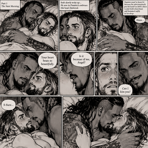 (Recap). Seth Rollins (College student) had just finished studying late at night,Then there was a noise downstairs,he investigated,the front door was open,He closed,Then there was a dripping noise in the kitchen,He goes to investigate,it was just a leaky faucet,He turned it off,he turned around,Damien priest (The bad boy) was right behind him,His chest had scratch marks on it and his shoulder had a huge bite mark on it,Seth was horrified,He goes to turn on the light but Damien grabbed his wrist before he could,he pulled Seth closer to him,Then he puts his head on Seth’s shoulder,His body was shaking a little as if he was crying,he said to Seth “Help me…please…Angel”,Seth slowly wrapped his arms around Damien,Damien’s body slowly relaxed as if he felt safe in Seth’s arms,Seth takes Damien to the bathroom,he grabs a first aid kit,he gently cleans Damien’s wounds and bandages them afterwards,Seth said “There,That should do it,Damien looks up at Seth and softly said “Thank you,Angel”,Seth blushed a little and said to Damien “you’re welcome” (And now part 3). The next morning,Seth and Damien were asleep in Seth’s bed,Seth slowly woke up,He was in Damien’s embrace. He blushed and his heart fluttered. Damien must’ve heard it because he subconsciously put his hand on Seth’s chest to feel Seth’s heartbeat and hummed softly in his sleep. Seth was flustered,Then…Damien slowly woke up and looked at Seth. “Your heart beats so beautifully” Damien said in a soft voice. Damien then whispered in Seth’s ear. “Is it because of me,Angel?” Damien asked seductively. The blush on Seth’s face deepened. Damien gave a smug and seductive smile. “Can I kiss you?” Damien asked softly. Seth Got more Flustered. “S-Sure” Seth said nervously. Damien gently kissed Seth