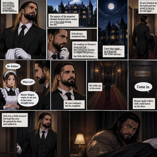 Seth Rollins was working as a butler,The master of the mansion (Roman Reigns) never comes out of his room during the day.Seth always wondered why,He could go to Roman’s room and ask…But instead he chooses to respect his privacy….but little did he know…Later that night…he’d find out the truth anyway.He just finished up his work and was about to turn in for the night…Buy one of the maids called his name. “What is it?” Asked Seth. “Master Reigns wants to see you in his room straight away” Said the maid.He was confused…but he complied.He walks up to his room.Roman spoke before Seth could knock on the door, “Come in”.Seth was a little stunned but kept his cool,He opened the door and walked in