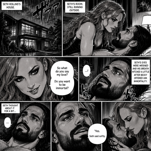 Part 4.Still in Seth Rollins’s house,Still raining outside.Seth Rollins and Becky lynch are in Seth’s room,Becky is on top of him,Seth’s eyes were widened and his breath hitched a little after Becky offered him immortality. “So what do you say my love? Do you want to be immortal?” Asked Becky.Seth thought about for a bit…Then he made his decision. “Yes” Seth said softly