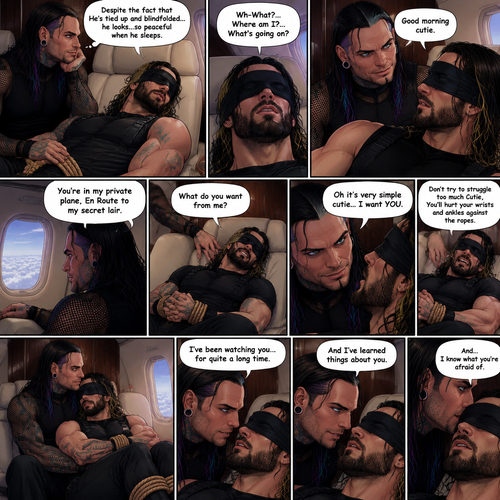 (Previously) The nefarious Jeff Hardy carried the unconscious Seth Rollins (a secret agent) to his private plane after arriving at the airstrip,he put him down on the sofa in the plane,He tied Seth’s wrists and ankles with Rope,Then he blindfolded him,The plane took off,Jeff gently stroked Seth’s head the whispered “We’ll be together soon Cutie,You just don’t know it yet”,Then he gently kissed Seth’s forehead. (And now part 3). Hours have passed,Seth was still unconscious. Jeff was looking at him. “Despite the fact that He’s tied up and blindfolded…he looks…so peaceful when he sleeps” Jeff thought to himself. Then…Seth slowly regained consciousness. “Good morning cutie” Said Jeff. Seth was confused. “Wh-What?…Where am I?…What’s going on?” Seth asked. “You’re in my private plane,En Route to my secret lair” Said Jeff. Seth tried to struggle. “Don’t try to struggle too much Cutie,You’ll hurt your wrists and ankles against the ropes” Said Jeff. “What do you want from me?” Asked Seth. “Oh it’s very simple cutie…I want YOU” said Jeff. Seth was caught off guard. Jeff lifted Seth in his arms,Then he sat back down and put Seth on his lap. “I’ve been watching you…for quite a long time” Said Jeff. “And I’ve learned things about you” Jeff continued. “And…I know what you’re afraid of” Jeff continued