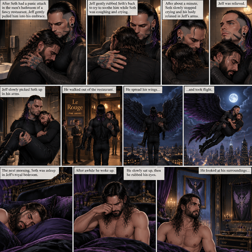 (Recap) Jeff Hardy (The dark angel king) was comforting Seth Rollins in the men’s bathroom of a fancy restaurant after Seth had a panic attack after flashbacks about his childhood and his abusive father,Jeff gently pulled Seth into his embrace,He gently rubbed Seth’s back to try to soothe him while Seth was coughing and crying,After about a minute Seth slowly stopped crying and his body relaxed in Seth’s arms,Jeff was relieved,Jeff slowly picked Seth up in his arms,he walked out of the restaurant,spread his wings and took flight,Seth held on tight. (And now part 3). The next morning,Seth was asleep in Jeff’s royal bedroom,After awhile he  woke up. He slowly sat up,then he rubbed his eyes. He looked at his surroundings
