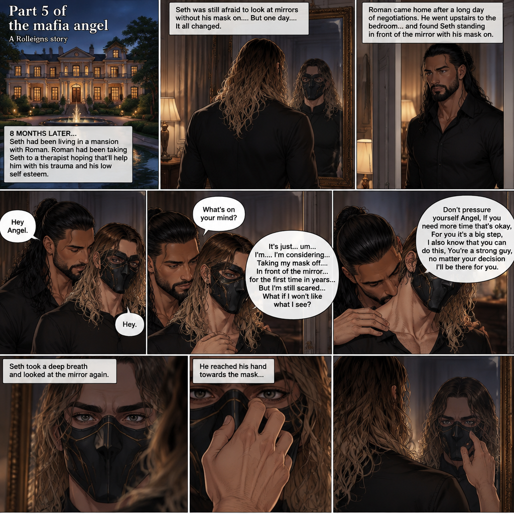 (Part 5 of the mafia angel,A Rolleigns story). 8 months later,Seth Rollins (He’s still wearing a mask) had been living in a mansion with Roman Reigns (Mafia leader). Roman had been Taking Seth to a therapist hoping that’ll help him with his trauma and his low self esteem. Seth was still afraid to look at mirrors without his mask on….But one day….It all changed. Roman came home after a long day of negotiations. He went upstairs to the bedroom…and Found Seth standing in front of the mirror with his mask on. He looked like he was contemplating something. Roman came up behind him. “Hey Angel” Roman said Softly. “Hey” Seth said Softly. “What’s on your mind?” Roman Asked softly. “It’s just…um….I’m….I’m considering…Taking my mask off….In front of the mirror…for the first time in years….But I’m still scared…What if I won’t like what I see?” Seth asked softly. Roman gently kissed Seth’s neck. “Don’t pressure yourself Angel,If you need more time that’s okay,For you it’s a big step,I also know that you can do this,You’re a strong guy,no matter your decision I’ll be there for you” Roman said Softly. Seth took a deep breath and looked at the mirror again. He reached his hand towards the mask
