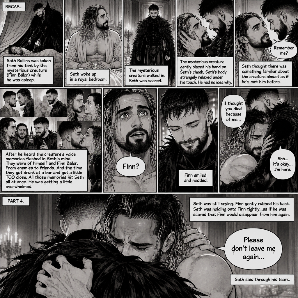(Recap). Seth Rollins was taken from his tent by the mysterious creature (Finn Bálor) while he was asleep,Seth woke up in a royal bedroom,The mysterious creature walked in,Seth was scared,The mysterious creature gently placed his hand on Seth’s cheek,Seth’s body strangely relaxed under The creature’s touch,Seth had no idea why,Seth thought there was something familiar about the creature almost as if he’s met him before,Then the creature spoke “Remember me?”,After he heard the creature’s voice memories flashed in Seth’s mind,They were of himself and Finn Bálor,From enemies to friends And the time they got drunk at a bar and got a little TOO close,All those memories hit Seth all at once,He was getting a little overwhelmed,Then He finally spoke “Finn?”,Finn smiled and nodded,Tears welled up in Seth’s eyes,Finn gently pulled Seth into a hug as Seth started crying,He gently rubbed Seth’s back,”I thought you died because of me” Seth said while sobbing,Finn remembers the car accident they were in,”Shh…it’s okay…I’m here” Finn said softly. (And now part 4). Seth was still crying. Finn gently rubbed his back. Seth was holding onto Finn tightly…as if he was scared that Finn would disappear from him again. “Please don’t leave me again” Seth said through his tears