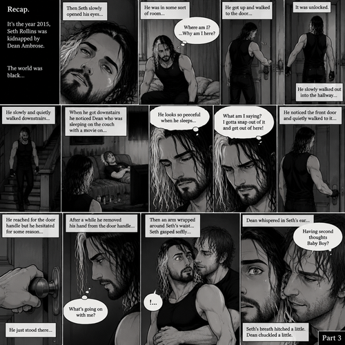 (Recap). It’s the year 2015,Seth Rollins was kidnapped By Dean Ambrose,The world was black,Then Seth slowly opened his eyes,He was in some sort of room,He slowly sat up,He was confused as to where he is and why he’s here,He got up and walked to the door,He turned the door handle it was unlocked,He slowly walked out into the hallway,He slowly and quietly walked downstairs,When he got downstairs he noticed Dean who was sleeping on the couch with a movie on,“He looks so peaceful when he sleeps” Seth thought to himself,Then he shook his head,”What am I saying? I gotta snap out of it and get out of here!” Seth thought to himself,He noticed the front door and quietly walked to it,He reached for the door handle but he hesitated for some reason,He just stood there,After a while he removed his hand from the door handle,”What’s going on with me?” Seth thought to himself,Then an arm wrapped around Seth’s waist,Seth gasped softly,Dean whispered in Seth’s ear “Having second thoughts Baby Boy?”. (And now part 3). Seth’s breath hitched a little. Dean chuckled a little