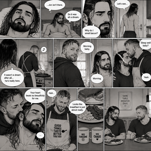 (Recap). Seth Rollins was asleep in his bed after finding out Jon Moxley A.K.A the joker had escaped the asylum on a news report,then he was woken up by a noise coming from downstairs,He grabbed a bat and walked downstairs,when He got downstairs…he noticed…one of the windows in the living room was open,He got spooked,He ran to his home phone to call the police,but before he picked up the phone….someone grabbed him from behind,“Help!” Seth yelled,The person covered Seth’s mouth,Then he whispered in Seth’s ear “shh,it’s just me baby,it’s just me”,Seth recognized the voice….It was Jon Moxley,He removed his hand from Seth’s mouth,He wrapped his arms around Seth,“I missed you so much baby” Jon said Softly,Seth dropped the bat,Then tears rolled down his face,He wrapped his arms around Jon tightly while tears were still pouring down his face as if he were afraid that Jon was gonna be taken away from him again,Jon Gently rubbed Seth’s back,“Oh baby,my poor baby,It’s ok,I’m right here,I’m not leaving you,not ever again” Jon said softly. (And now part 3). The next morning,Seth was asleep in his bed. He slowly woke up. He looked at his surroundings…Jon wasn’t there. “So It was all a dream” Said Seth. He sighed,then…he smelled something. “Why do I smell bacon?” Seth asked himself. He got up and followed the smell to the kitchen,Then…he sees Jon making breakfast while humming a tune. Seth smiled. “It wasn’t a dream after all…he’s really here” Seth said in his mind. Jon eventually noticed Seth. He smiled softly. “Morning baby” Said Jon. “Morning” Said Seth. Jon motioned for Seth to come closer. Seth came closer to Jon. Jon wrapped his arm around Seth’s waist,then he kissed Seth’s forehead. Seth hummed softly. “Sleep well baby?” Jon asked softly. “Yeah” Seth said softly. Jon kissed Seth’s neck. Seth’s heart fluttered. Jon gently placed his hand on Seth’s chest to feel his heartbeat. “Your heart beats so beautifully for me” Jon whispered in Seth’s ear. Seth blushed. Jon chuckled softly. Jon looked at the food. “Looks like breakfast is just about ready” Said Jon. Seth sat at the table and Jon put the breakfast on the table. They ate the food.