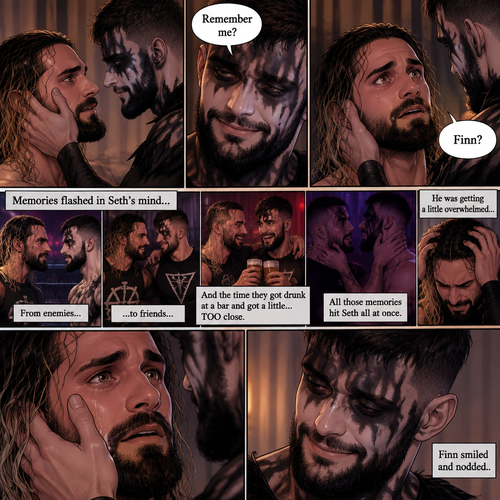 (Recap). Seth Rollins was taken from his tent by the mysterious creature (Finn Bálor) while he was asleep,The next morning,Seth’s group woke up and noticed Seth was gone and started looking for him,Meanwhile,Seth was asleep in some sort of bed,Then he woke up. He was confused,He was in some sort of bedroom,He got up and slowly walked towards the door,Before he touched the door handle…the door opened…the mysterious creature was standing there,Seth’s eyes widened,He stumbled backwards in fear,The mysterious creature walked closer to Seth,He reached towards Seth,Seth’s heart was pounding with fear,He thought the mysterious creature was gonna a hurt him….But….he didn’t…he just gently took his hand and gently pulled him up,They stared at each other,Seth’s heart still pounding with fear. (And now part 3). They’re still staring at each other. The mysterious creature gently placed his hand on Seth’s cheek. Seth’s body strangely relaxed under The creature’s touch,Seth had no idea why. Seth thought there was something familiar about the creature….almost as if….he’s met him before. Then….the creature spoke “Remember me?”. After he heard the creature’s voice….memories flashed in Seth’s mind. They were of himself and Finn Bálor,From enemies…to friends…And the time they got drunk at a bar and got a little..TOO close. All those memories hit Seth all at once. He was getting a little overwhelmed,Then…He finally spoke “Finn?”. Finn smiled and nodded. Tears welled up in Seth’s eyes