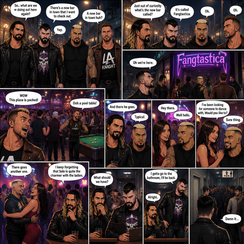 Seth Rollins and his Friends Finn Bálor,Solo Sikoa and LA knight are walking down the road at night. “So..what are we doing out here again?” Solo asked. Finn sighed. “There’s a new bar in town that I want to check out” said Finn “A new bar in town huh?” Said LA knight. “Yep” said Finn. “Just out of curiosity what’s the new bar called?” Asked Seth. “It’s called Fangtastica” said Finn. “Oh” Said Seth and Solo. Finn looked up. “Oh we’re here” said Finn. They head inside. “WOW This place is packed” said LA knight. Then LA knight noticed a pool table. “Ooh a pool table” Said LA knight as he runs to it. “And there he goes” Said Seth. “Typical” said Solo. Seth,Finn and Solo head to a bar table,Then a young woman approached Solo. “Hey there” said the woman. “Well hello” said Solo. “I’ve been looking for someone to dance with,Would you like to?” Asked the woman. “Sure thing” said Solo. They head to the dance floor. “There goes another one” said Seth. “I keep forgetting that Solo is quite the charmer with the ladies” said Finn. Finn and Seth stayed seated at the bar table trying to figure out what to have. “I gotta go to the bathroom,I’ll back” said Finn. He got up and walked to the men’s washroom….but when he got there he discovered a problem….the line for it was too long,He cursed.