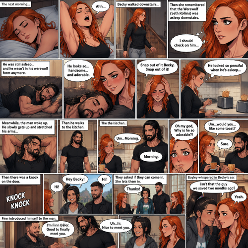 (Part 3 of the werewolf x human story) The next morning,Becky Lynch was asleep in her bed. Then she woke up. She got up and stretched her arms. She walked downstairs…then she remembered that the Werewolf (Seth Rollins) was asleep downstairs. She checked in on him. He was still asleep…and he wasn’t in his werewolf form anymore. She couldn’t help but look at him…and blush. “He looks so…handsome…and adorable” Becky said to herself. Then she shook her head. “Snap out of it Becky,Snap out of it” Becky said to herself. She quietly walked to the kitchen and made herself some toast. She couldn’t help but think about how peaceful he looked when he’s asleep. Meanwhile,The man woke up. He slowly gets up and stretched his arms,Then he walks to the kitchen. Becky notices him. “Um..Morning” Said Becky. The man Smiled softly. “Morning” The man said softly. “Oh my god,Why is he so adorable?!” Becky thought to herself. “Um…would you…like some toast?” Becky asked. “Sure” said the man. Becky makes some toast. They ate. Then there was a knock on the door. Becky opened the door…it’s Bayley..and Finn Bálor. They say hello. Becky says hello back. They asked if they can come in. She lets them in. They walked inside. They noticed the man in her kitchen. The man said hello awkwardly. Bayley whispered in Becky’s ear “Isn’t that the guy we saved two months ago?”. “Yeah” Becky whispered back. Finn introduced himself to the man