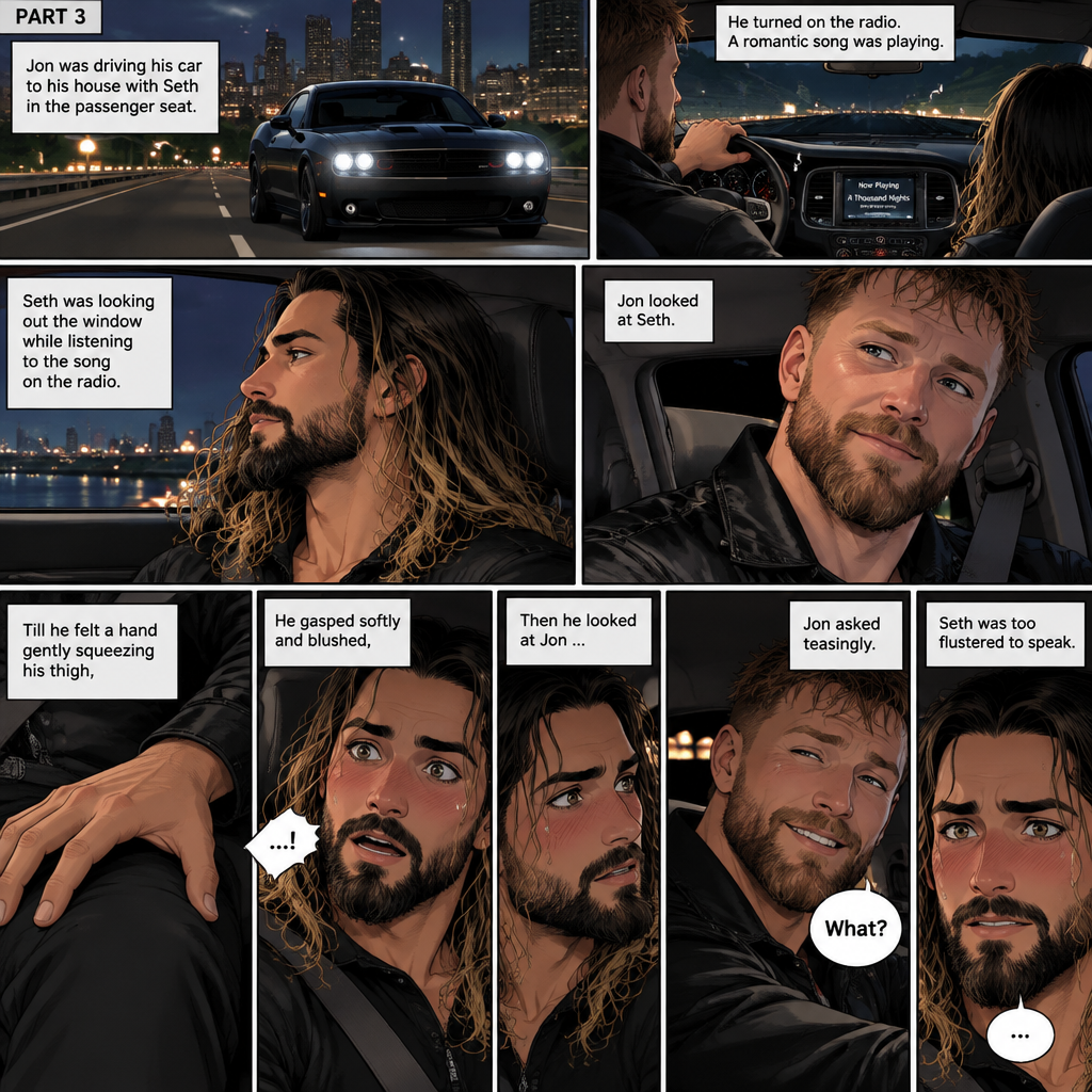 (Recap) Seth Rollins and Jon Moxley met at a bar called “Fangtastica”,Jon ordered a drink for Seth,He sat beside Seth after Seth took a sip of the drink,After a while they slow danced together on the dance floor after a slow romantic song played,After awhile They walked to Jon’s car together,They got in and drove off. (And now part 3). Jon was driving his car to his house with Seth in the passenger seat. He turned on the radio,A romantic song was playing. Seth was looking out the window while listening to the song on the radio. Jon looked at Seth. Seth was focused on the view….till he felt a hand gently squeezing his thigh,He gasped softly and blushed,Then he looked at Jon who was playfully smiling. “What?” Jon asked teasingly. Seth was too flustered to speak