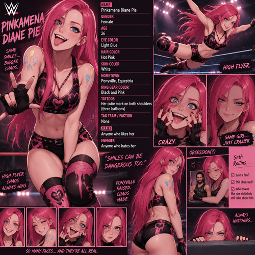WWE wrestler oc info card Pinkamena Diane Pie

Gender:F
Age:26
Eye Color:Light Blues
Hair Color:Hot Pink
Skin Color:White
Hometown:Ponyville,Equestria
Ring gear Color:Black and Pink
Tattoos:Her cutie mark on both shoulders
Tag team/Faction:None
Allies:Anyone who likes her
Enemies:Anyone who hates her
Additional details:She’s a human version of Pinkamena Diane Pie from My little pony,She’s a high flyer,She’s crazy,She used to be obsessed with Seth Rollins (She might still be obsessed with him I’m not to sure)