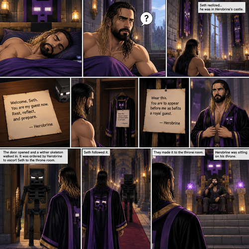 (Part 3) we’re now in the world of Minecraft. Seth Rollins was asleep in some sort of royal bed….Herobrine’s royal bed. Seth slowly woke up,he was confused as to where he was. As he looked around….he realized…he was in Herobrine’s castle. He slowly stood up,then he noticed a note on the nightstand. He was confused as to what Herobrine ment in the note,then he noticed a closet and walked to it. He opened the door and sees a fancy Robe and a note attached to it. He didn’t know what to say,Against his better judgment he put it on. Then the door opened and a wither skeleton walked in. It was ordered by Herobrine to escort Seth to the throne room. Seth followed it. They made it to the throne room,Herobrine (In human form) was sitting on his throne