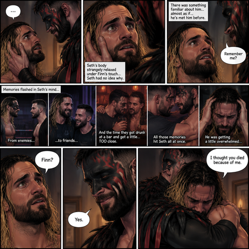 (Recap). Seth Rollins was taken from his tent by the mysterious creature (Finn Bálor) while he was asleep,The next morning,Seth’s group woke up and noticed Seth was gone and started looking for him,Meanwhile,Seth was asleep in some sort of bed,Then he woke up. He was confused,He was in some sort of bedroom,He got up and slowly walked towards the door,Before he touched the door handle…the door opened…the mysterious creature was standing there,Seth’s eyes widened,He stumbled backwards in fear,The mysterious creature walked closer to Seth,He reached towards Seth,Seth’s heart was pounding with fear,He thought the mysterious creature was gonna a hurt him….But….he didn’t…he just gently took his hand and gently pulled him up,They stared at each other,Seth’s heart still pounding with fear. (And now part 3). They’re still staring at each other. The mysterious creature gently placed his hand on Seth’s cheek. Seth’s body strangely relaxed under The creature’s touch,Seth had no idea why. Seth thought there was something familiar about the creature….almost as if….he’s met him before. Then….the creature spoke “Remember me?”. After he heard the creature’s voice….memories flashed in Seth’s mind. They were of himself and Finn Bálor,From enemies…to friends…And the time they got drunk at a bar and got a little..TOO close. All those memories hit Seth all at once. He was getting a little overwhelmed,Then…He finally spoke “Finn?”. Finn smiled and nodded. Tears welled up in Seth’s eyes. Finn gently pulled Seth into a hug as Seth started crying. He gently rubbed Seth’s back. “I thought you died because of me” Seth said while sobbing