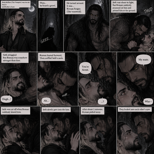 (Part 1 of the Werewolf x Vampire story). Seth Rollins (The Vampire) was out on a stroll after a hunt,Then…he heard a growl. He turned around, It was…Roman Reigns (The werewolf). Seth was about to fight,But Roman suddenly pounced on him and pinned him to the ground. Seth struggled But Roman was somehow stronger than him. Roman leaned forward,Then sniffed Seth’s neck. Seth gasped softly. “You’re Scent” Said Roman. Seth was confused. Roman looked at Seth’s eyes. “My mate” Said Roman. Seth’s eyes widened. “Wha-“ Seth was cut off when Roman suddenly kissed him. Seth slowly gave into the kiss. After about 3 minutes,Roman pulled away. They looked into each other’s eyes 