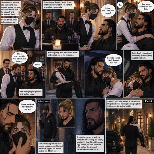 (Recap) Seth Rollins is a waiter at a restaurant,He’s wearing a mask that covers his face because all his life he was told he was ugly and he believed them,He’s also was even too afraid to look at mirrors,Then Roman Reigns (Mafia Boss) and his men walked in and sat down at a table,He wanted to see Seth personally,Seth was nervous but walked over here,Roman wrapped his arm around Seth’s waist and pulled him onto his lap,Seth gasped softly,Roman stated that he’s been Looking for Seth,Seth was confused,The manager walked over and was about to lecture Seth but Roman’s men pointed their weapons at him,Roman gave him a cold look and said “Don’t”,The manager got spooked and walked away,Roman got up with Seth in his arms and walked out to his limousine. He put Seth on the seat,Then he got in and sat beside him,The driver drove away,Roman Wrapped his arm around Seth,”Don’t be scared Seth,I won’t hurt you” Roman Said softly. Seth slowly relaxed,Roman gently rubbed Seth’s back,Seth fell asleep,Roman gently traced the mask on Seth’s face,”If only you knew how beautiful you are” Roman said Softly,3 nights ago Seth was taking out the trash outside his apartment,Roman happened to walk by without Seth noticing,The mask somehow slipped off Seth’s face,He panicked and picked it up and put it back on,Roman briefly saw Seth’s face,He didn’t see an ugly person,he saw someone who looked like an angel,He wanted him ever since. (And now part 4). Roman’s limousine arrived at his mansion. He got out while holding the sleeping Seth in his arms. He walked inside