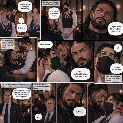 (Recap) Seth Rollins is a waiter at a restaurant,He’s wearing a mask that covers his face because all his life he’s been told he was ugly,He believed it,He’s also too afraid to look at mirrors,One night he was working as usual,then a group of men walked in amongst them was Roman Reigns (Feared mafia Boss) and took a seat,One of the waitresses told Seth that Roman asked to see him personally,Seth was nervous. (And now part 2). Seth nervously walked over to Roman’s table. “I-Is there a problem S-Sir?” Seth asked nervously. “…I just want to get a good look at ya” said Roman. Seth’s eyes Widened.  Roman wrapped his arm around Seth’s waist and pulled him onto his lap. Seth gasped. “Look at me” Roman commanded. Seth looked at him. “I’ve been looking for you…for a long time” Said Roman. Seth was confused. “I finally found you” Said Roman. The manager walked in and was about to lecture Seth…But Roman’s men pointed their weapons at him. Roman looked at him with a cold expression and said one word to him “Don’t”. The manager was spooked and backed off. Roman looked back at Seth. Seth’s heart was racing