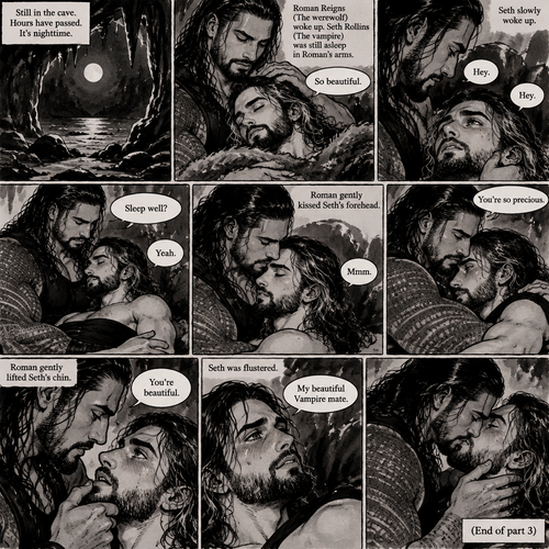 (Part 3 of the Werewolf x Vampire story) Still in the cave. Hours have passed,It’s nighttime. Roman Reigns (The werewolf) woke up. Seth Rollins (The vampire) was still asleep in Roman’s arms. Roman looked at Seth. He gently stroked his hair. “So beautiful” Roman said softly. Seth slowly woke up. “Hey” Roman said softly. “Hey” Seth said softly. Roman wrapped his arm around Seth’s waist. “Sleep well?” Roman asked softly. “Yeah” Seth asked softly. Roman gently kissed Seth’s forehead. Seth Hummed softly. “You’re so precious” Roman said softly. He wrapped his arms around Seth and pulled him closer. Seth blushed a bit. Roman gently lifted Seth’s chin. “You’re beautiful” Roman Said softly. Seth was flustered. “My beautiful Vampire mate” Roman said softly. He kissed Seth. (End of part 3)