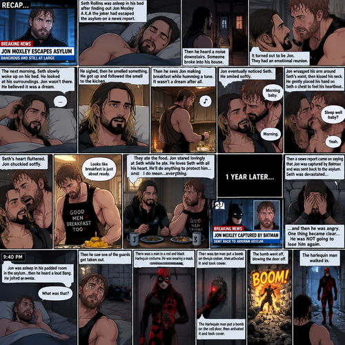 (Recap). Seth Rollins was asleep in his bed after finding out Jon Moxley A.K.A the joker had escaped the asylum on a news report,Then he heard a noise downstairs,Someone broke into his house,It turned out to be Jon,They had an emotional reunion,The next morning,Seth slowly woke up on his bed,He looked at his surroundings,Jon wasn’t there,He believed it was a dream,He sighed,then he smelled something,He got up and followed the smell to the kitchen,Then he sees Jon making breakfast while humming a tune,Seth smiled,It wasn’t a dream after all,Jon eventually noticed Seth,He smiled softly,“Morning baby” Said Jon,”Morning” Said Seth,Jon motioned for Seth to come closer,Seth came closer to Jon.Jon wrapped his arm around Seth’s waist,then he kissed Seth’s forehead,Seth hummed softly,”Sleep well baby?” Jon asked softly,”Yeah” Seth said softly,Jon kissed Seth’s neck,Seth’s heart fluttered,Jon gently placed his hand on Seth’s chest to feel his heartbeat,Seth blushed,Jon chuckled softly,Jon looked at the food,”Looks like breakfast is just about ready” Said Jon,Seth sat at the table and Jon put the breakfast on the table,They ate the food,Jon stared lovingly at Seth while he ate,He loves Seth with all his heart,He’ll do anything to protect him….and I do mean…everything. (And now part 4). 1 year later,Seth was waiting for Jon at home. Then a news report came on saying that Jon was captured by Batman and was sent back to the asylum. Seth was devastated…and then he was angry. One thing became clear…He was NOT going to lose him again. 9:40 pm,Jon was asleep in his padded room in the asylum…then he heard a loud Bang. He jolted awake. “What was that?” Jon asked himself,Then he saw one of the guards get taken out. There was a man in a red and black Harlequin costume,He was wearing a mask. Jon was confused. The Harlequin man put a bomb on the cell door,then activated it and took cover. Jon took cover as well. The bomb went off,blowing the door off. The harlequin man walked in