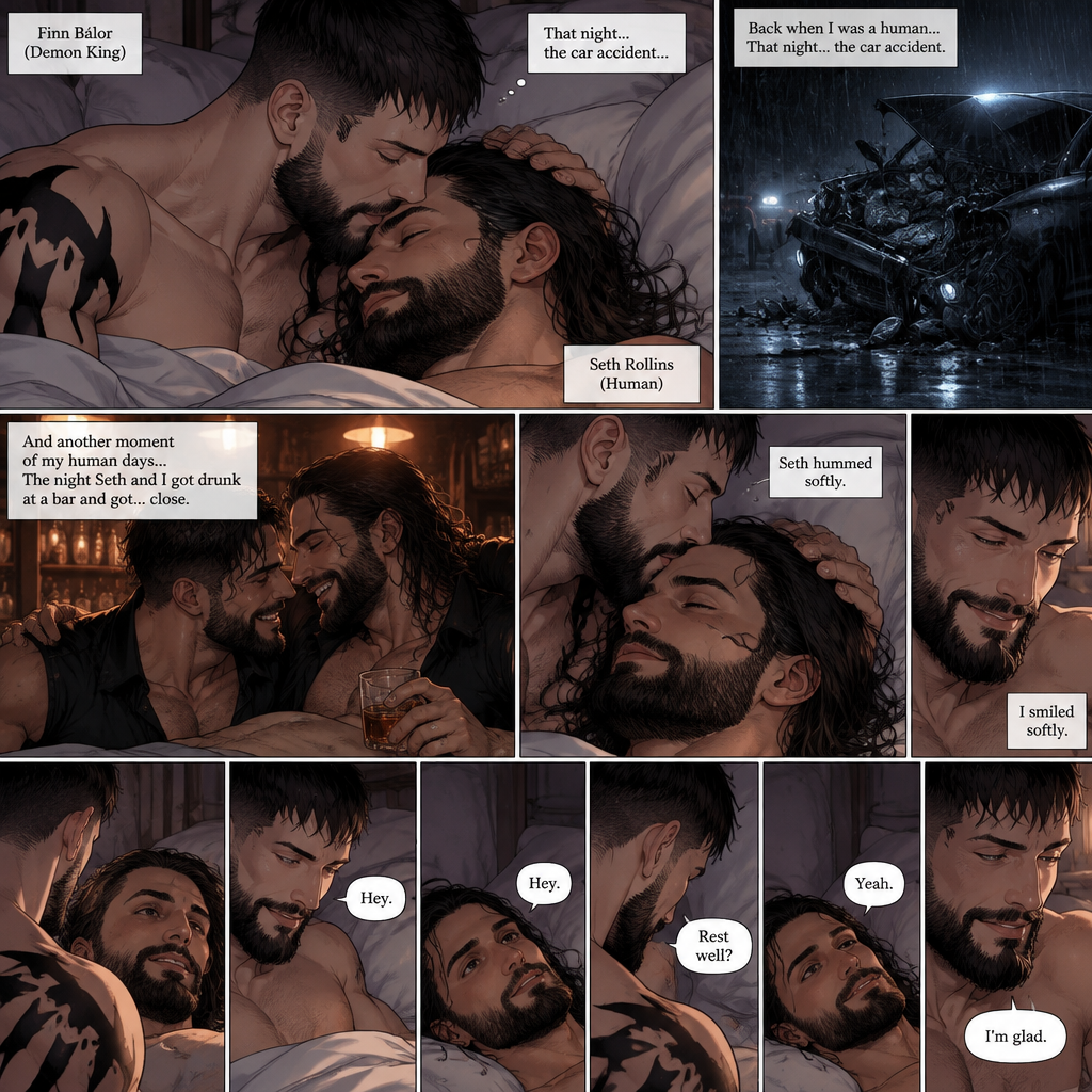 (Part 5 of the Demon King x human story) Finn Bálor (Demon King) and Seth Rollins were still relaxing in bed. Finn thought about the night of the car accident (Back when he was a human). He looked at Seth who was still resting after all the crying. He gently kissed Seth’s forehead. Seth hummed softly. Finn smiled softly. He then thought about another moment of his human days…the night he and Seth got drunk at a bar and got…close. Seth slowly opened his eyes. “Hey” Finn said softly. “Hey” Seth said softly. “Rest well?” Finn asked softly. “Yeah” Seth said softly. “I’m glad” Finn said softly