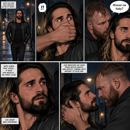 Seth Rollins was walking alone at night….then….someone grabbed him from behind and covered his mouth so he wouldn’t scream,Then the person whispered in Seth’s ear “Missed me baby?”. Seth knew that voice….it was Jon Moxley..his first love. Seth’s heart was pounding. Jon removed his hand from Seth’s mouth and gently turned Seth around to face him